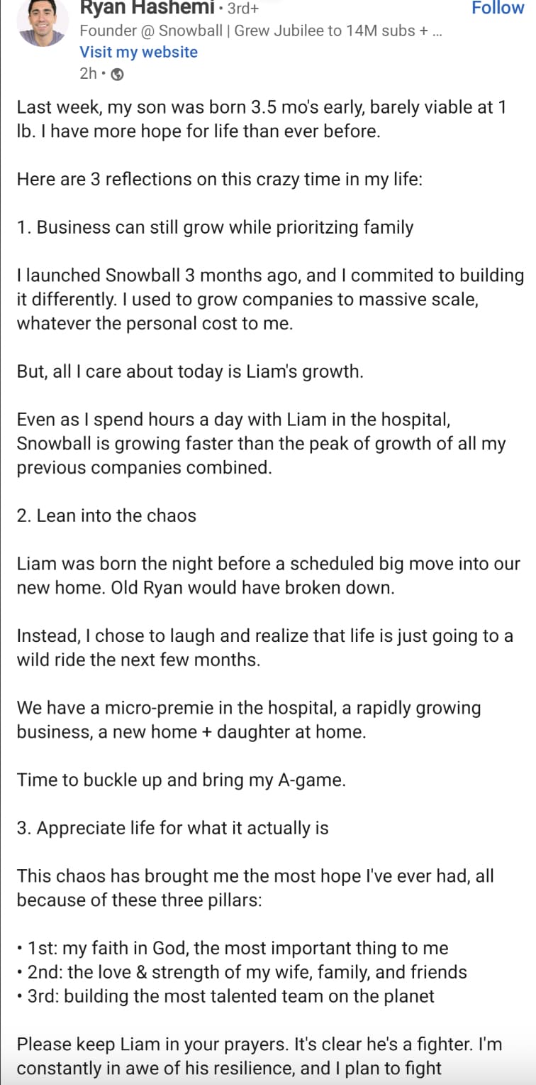 document - Ryan Hashemi 3rd Founder @ Snowball | Grew Jubilee to 14M subs ... Visit my website 2h Last week, my son was born 3.5 mo's early, barely viable at 1 Ib. I have more hope for life than ever before. Here are 3 reflections on this crazy time in my